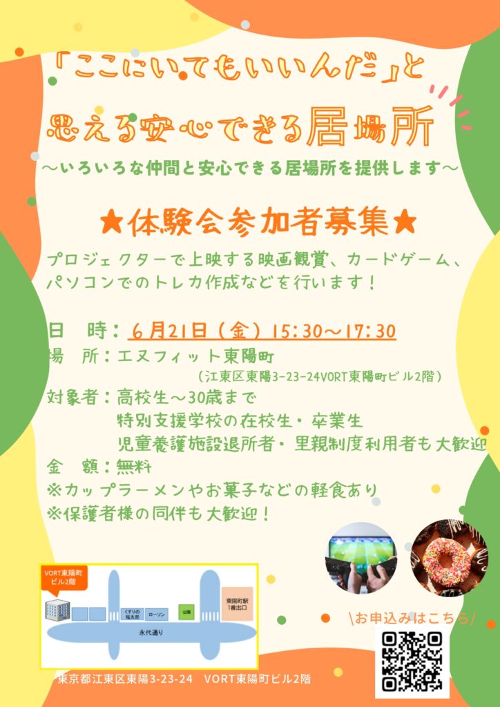 「ここにいてもいいんだ」と思える安心できる居場所！
～いろいろな仲間と安心できる居場所を提供します～
★体験会参加者募集★
プロジェクターで上映する映画観賞、カードゲーム、パソコンでのトレカ作成などを行います！
日時：６月21日（金）15:30～17:30
場所：エヌフィット東陽町（江東区東陽3-23-24vORT東陽町ビル2階）
対象者：高校生～30歳まで
特別支援学校の在校生・卒業生、児童養護施設退所者・里親制度利用者も大歓迎！
金額：無料
※カップラーメンやお菓子などの軽食あり
※保護者様の同伴も大歓迎！